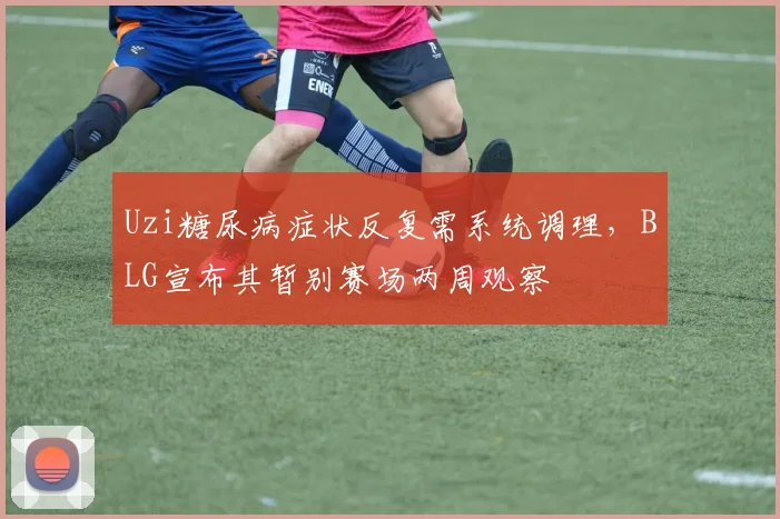 Uzi糖尿病症状反复需系统调理,BLG宣布其暂别赛场两周观察