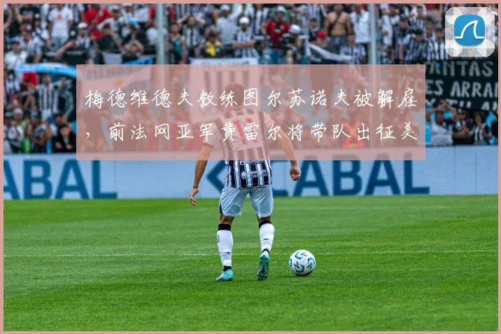 梅德维德夫教练图尔苏诺夫被解雇,前法网亚军费雷尔将带队出征美网